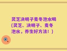 灵芝决明子麦冬泡水喝(灵芝、决明子、麦冬泡水，养生好方法！)