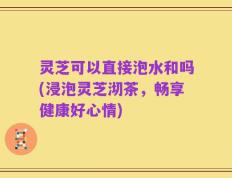 灵芝可以直接泡水和吗(浸泡灵芝沏茶，畅享健康好心情)
