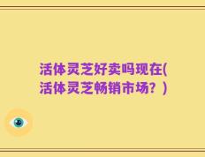 活体灵芝好卖吗现在(活体灵芝畅销市场？)