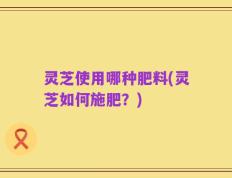 灵芝使用哪种肥料(灵芝如何施肥？)