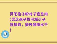 灵芝孢子粉对子官息肉(灵芝孢子粉可减少子官息肉，提升健康水平)