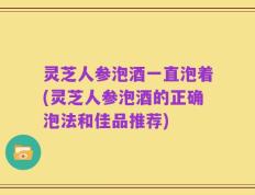灵芝人参泡酒一直泡着(灵芝人参泡酒的正确泡法和佳品推荐)