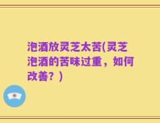 泡酒放灵芝太苦(灵芝泡酒的苦味过重，如何改善？)