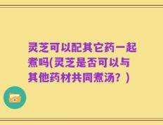 灵芝可以配其它药一起煮吗(灵芝是否可以与其他药材共同煮汤？)