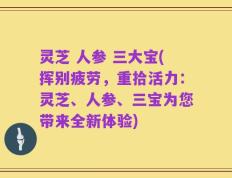 灵芝 人参 三大宝(挥别疲劳，重拾活力：灵芝、人参、三宝为您带来全新体验)