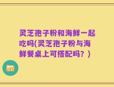 灵芝孢子粉和海鲜一起吃吗(灵芝孢子粉与海鲜餐桌上可搭配吗？)