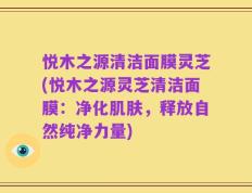 悦木之源清洁面膜灵芝(悦木之源灵芝清洁面膜：净化肌肤，释放自然纯净力量)