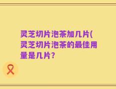 灵芝切片泡茶加几片(灵芝切片泡茶的最佳用量是几片？