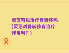 灵芝可以治疗骨转移吗(灵芝对骨转移有治疗作用吗？)