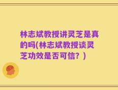 林志斌教授讲灵芝是真的吗(林志斌教授谈灵芝功效是否可信？)