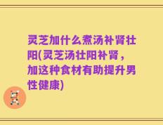 灵芝加什么煮汤补肾壮阳(灵芝汤壮阳补肾，加这种食材有助提升男性健康)