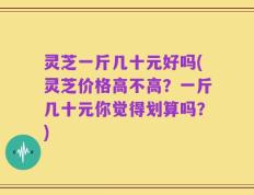 灵芝一斤几十元好吗(灵芝价格高不高？一斤几十元你觉得划算吗？)