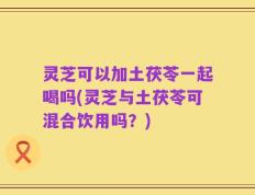 灵芝可以加土茯苓一起喝吗(灵芝与土茯苓可混合饮用吗？)