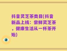 抖音灵芝茶类目(抖音新品上线：尝鲜灵芝茶，健康生活从一杯茶开始)