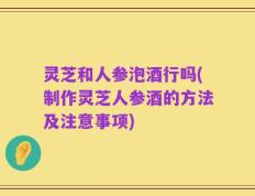 灵芝和人参泡酒行吗(制作灵芝人参酒的方法及注意事项)