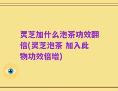 灵芝加什么泡茶功效翻倍(灵芝泡茶 加入此物功效倍增)