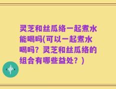 灵芝和丝瓜络一起煮水能喝吗(可以一起煮水喝吗？灵芝和丝瓜络的组合有哪些益处？)