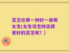 灵芝吃哪一种好一些呢女生(女生该怎样选择更好的灵芝呢？)