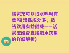 活灵芝可以泡水喝吗有毒吗(活性成分多，适当饮用有益健康——活灵芝能否直接泡水饮用的详细解析)