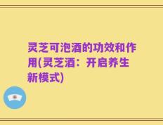 灵芝可泡酒的功效和作用(灵芝酒：开启养生新模式)