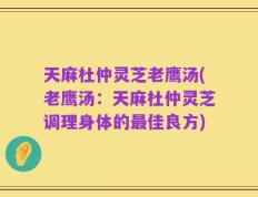 天麻杜仲灵芝老鹰汤(老鹰汤：天麻杜仲灵芝调理身体的最佳良方)