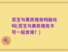 灵芝与黄芪相克吗能吃吗(灵芝与黄芪相克不可一起食用？)