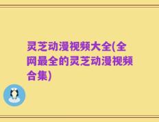 灵芝动漫视频大全(全网最全的灵芝动漫视频合集)