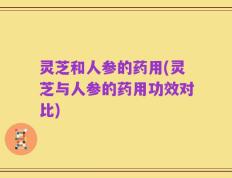 灵芝和人参的药用(灵芝与人参的药用功效对比)