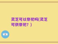 灵芝可以祭祀吗(灵芝可供祭祀？)