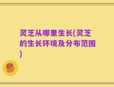 灵芝从哪里生长(灵芝的生长环境及分布范围)