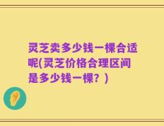 灵芝卖多少钱一棵合适呢(灵芝价格合理区间是多少钱一棵？)