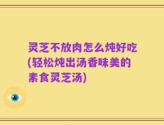 灵芝不放肉怎么炖好吃(轻松炖出汤香味美的素食灵芝汤)
