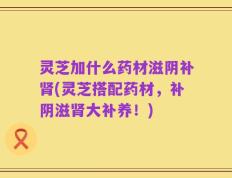 灵芝加什么药材滋阴补肾(灵芝搭配药材，补阴滋肾大补养！)
