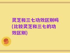灵芝和三七功效区别吗(比较灵芝和三七的功效区别)