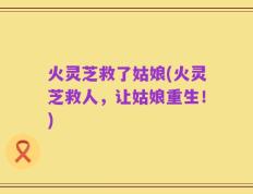 火灵芝救了姑娘(火灵芝救人，让姑娘重生！)