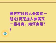 灵芝可以和人参黄芪一起吃(灵芝加人参黄芪一起补身，如何食用？)