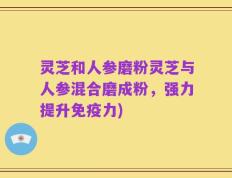 灵芝和人参磨粉灵芝与人参混合磨成粉，强力提升免疫力)