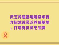 灵芝养殖基地建设项目介绍建设灵芝养殖基地，打造有机灵芝品牌