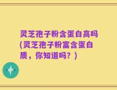 灵芝孢子粉含蛋白高吗(灵芝孢子粉富含蛋白质，你知道吗？)