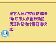 灵芝人参红枣枸杞猪蹄汤(红枣人参猪蹄汤配灵芝枸杞治疗亚健康状态)