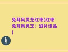 兔耳风灵芝红枣(红枣兔耳风灵芝：滋补佳品)