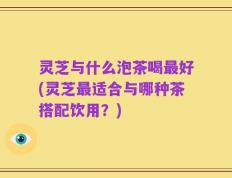 灵芝与什么泡茶喝最好(灵芝最适合与哪种茶搭配饮用？)