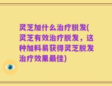 灵芝加什么治疗脱发(灵芝有效治疗脱发，这种加料易获得灵芝脱发治疗效果最佳)