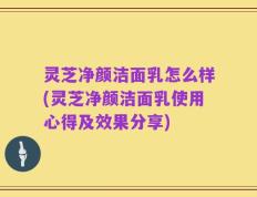 灵芝净颜洁面乳怎么样(灵芝净颜洁面乳使用心得及效果分享)