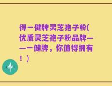 得一健牌灵芝孢子粉(优质灵芝孢子粉品牌——一健牌，你值得拥有！)