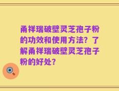 甬祥瑞破壁灵芝孢子粉的功效和使用方法？了解甬祥瑞破壁灵芝孢子粉的好处？