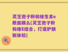 灵芝孢子粉和维生素e敷面膜么(灵芝孢子粉和维E组合，打造护肤新体验)