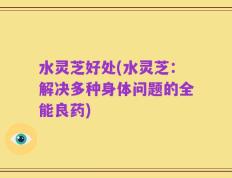 水灵芝好处(水灵芝：解决多种身体问题的全能良药)