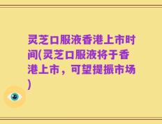 灵芝口服液香港上市时间(灵芝口服液将于香港上市，可望提振市场)
