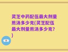灵芝中药配伍最大剂量煎汤多少克(灵芝配伍最大剂量煎汤多少克？)